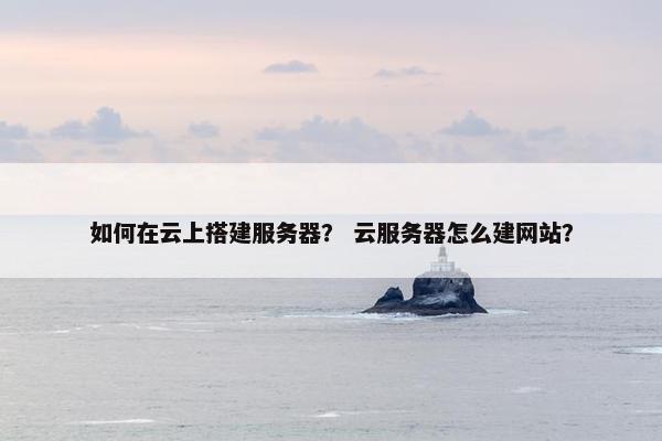 如何在云上搭建服务器？ 云服务器怎么建网站？
