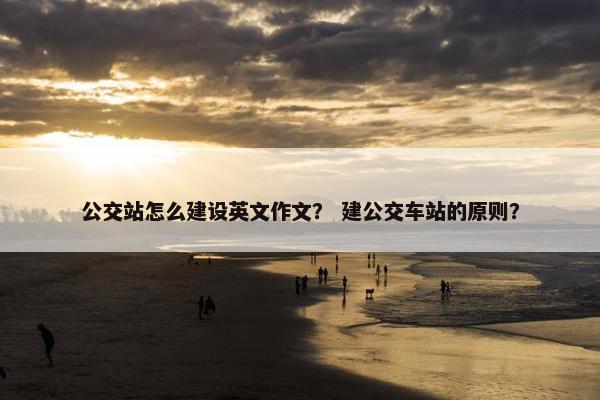 公交站怎么建设英文作文？ 建公交车站的原则？
