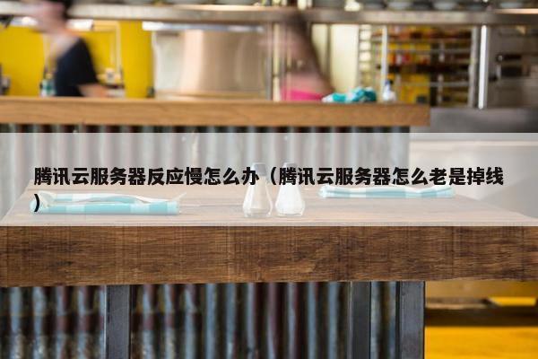 腾讯云服务器反应慢怎么办（腾讯云服务器怎么老是掉线）