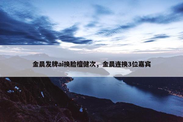 金晨发牌ai换脸檀健次，金晨连换3位嘉宾