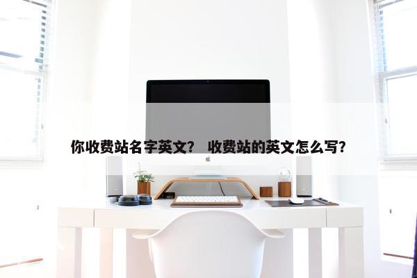 你收费站名字英文？ 收费站的英文怎么写？