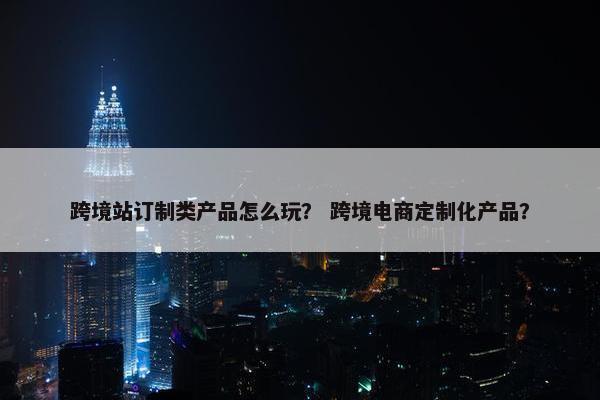 跨境站订制类产品怎么玩？ 跨境电商定制化产品？