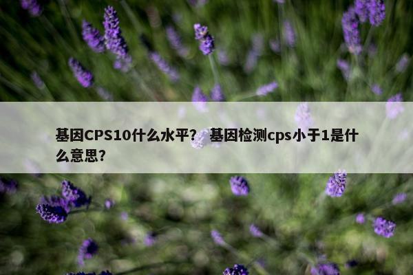 基因CPS10什么水平？ 基因检测cps小于1是什么意思？