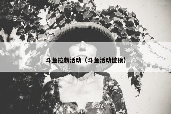 斗鱼拉新活动（斗鱼活动链接）
