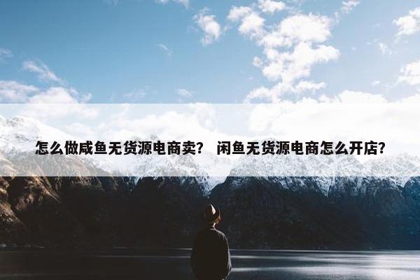 怎么做咸鱼无货源电商卖？ 闲鱼无货源电商怎么开店？