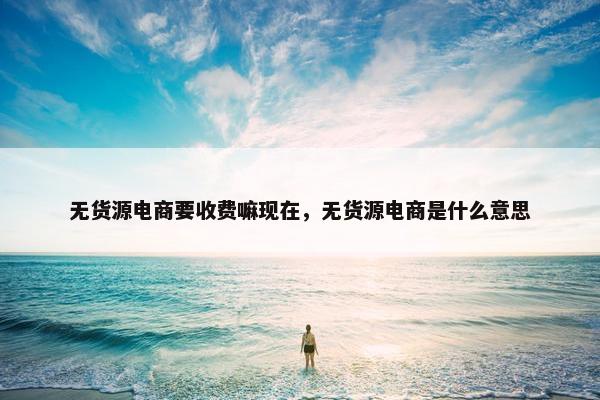 无货源电商要收费嘛现在，无货源电商是什么意思