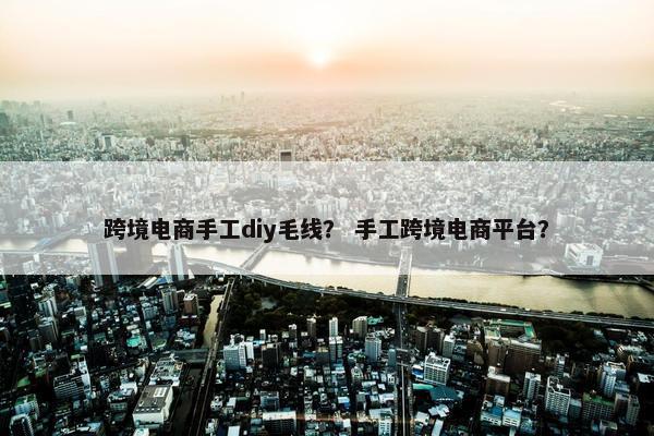 跨境电商手工diy毛线？ 手工跨境电商平台？