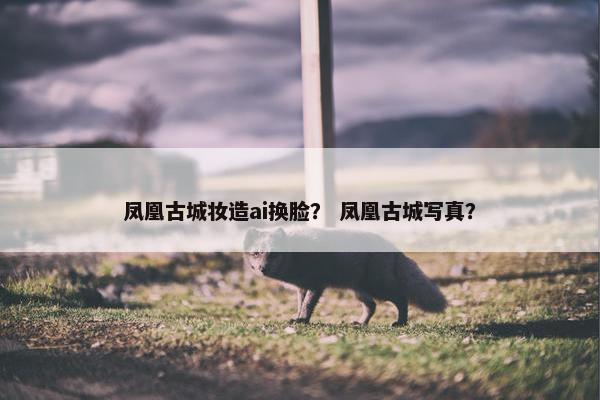 凤凰古城妆造ai换脸？ 凤凰古城写真？