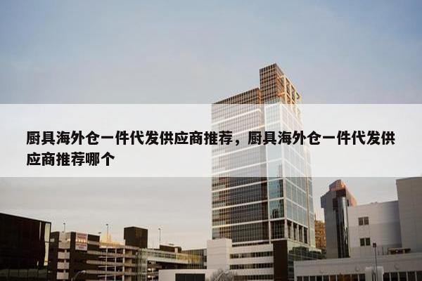 厨具海外仓一件代发供应商推荐，厨具海外仓一件代发供应商推荐哪个