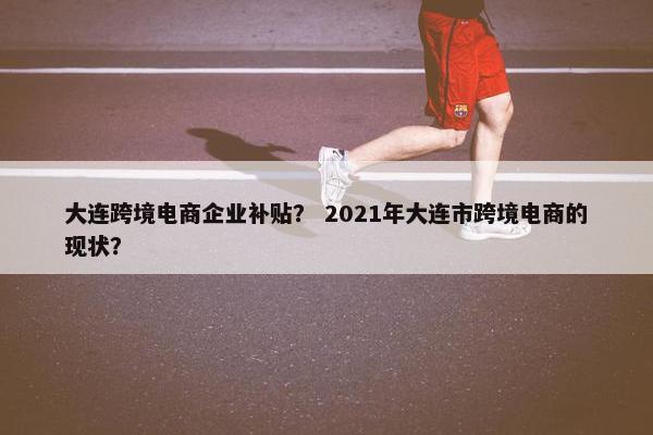 大连跨境电商企业补贴？ 2021年大连市跨境电商的现状？