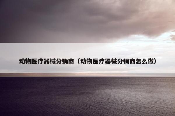 动物医疗器械分销商（动物医疗器械分销商怎么做）