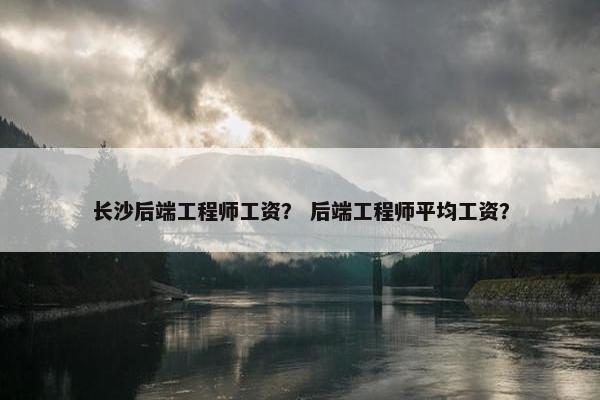 长沙后端工程师工资？ 后端工程师平均工资？