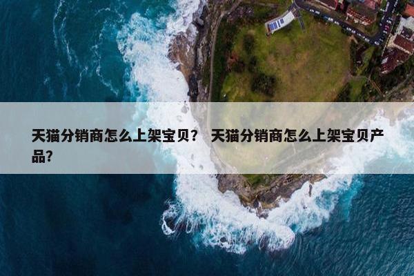 天猫分销商怎么上架宝贝？ 天猫分销商怎么上架宝贝产品？