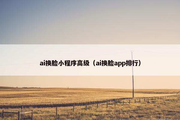 ai换脸小程序高级（ai换脸app排行）