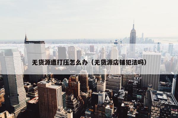 无货源遭打压怎么办（无货源店铺犯法吗）