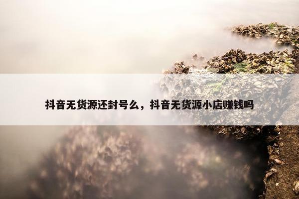抖音无货源还封号么，抖音无货源小店赚钱吗