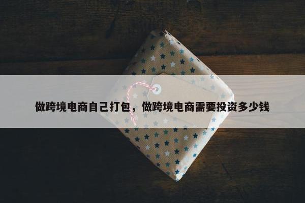 做跨境电商自己打包，做跨境电商需要投资多少钱