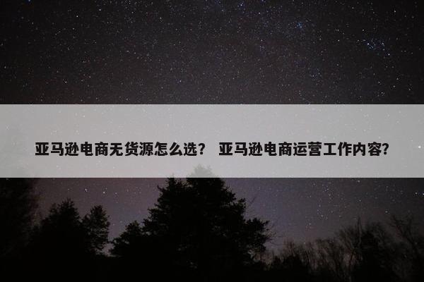 亚马逊电商无货源怎么选？ 亚马逊电商运营工作内容？