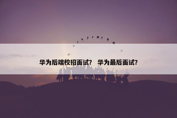 华为后端校招面试？ 华为最后面试？