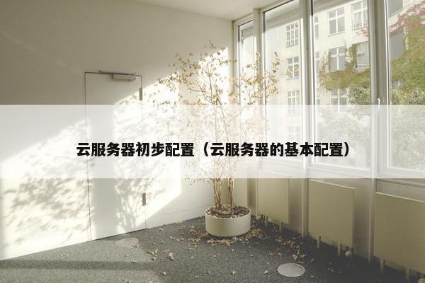 云服务器初步配置（云服务器的基本配置）