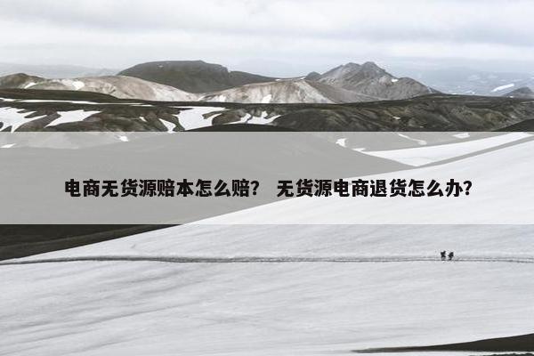 电商无货源赔本怎么赔？ 无货源电商退货怎么办？