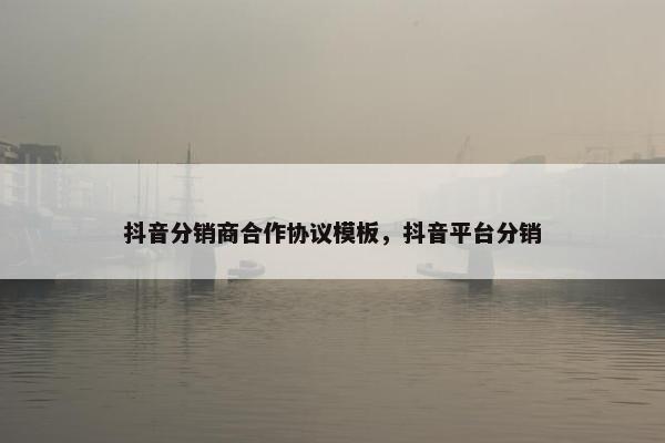 抖音分销商合作协议模板，抖音平台分销
