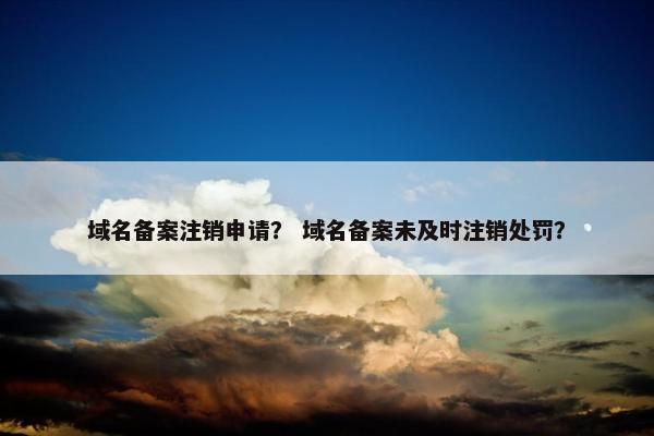 域名备案注销申请？ 域名备案未及时注销处罚？