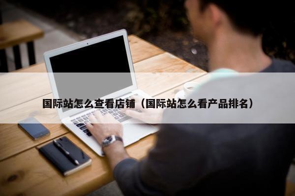 国际站怎么查看店铺（国际站怎么看产品排名）