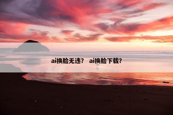 ai换脸无违？ ai换脸下载？