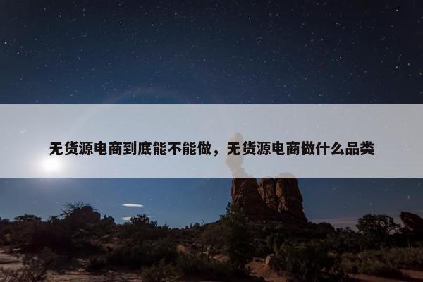 无货源电商到底能不能做，无货源电商做什么品类
