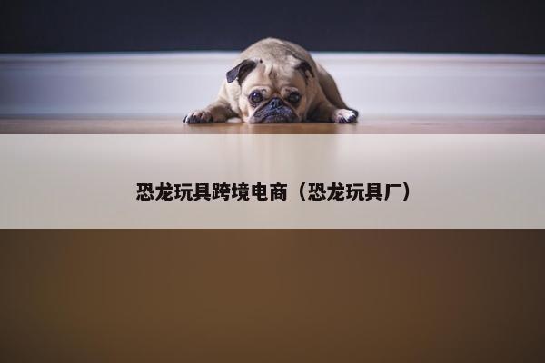 恐龙玩具跨境电商（恐龙玩具厂）