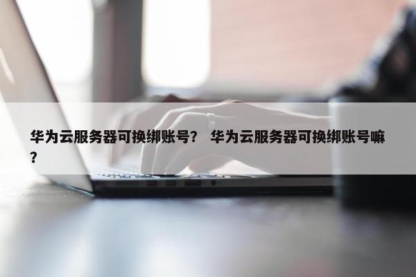 华为云服务器可换绑账号？ 华为云服务器可换绑账号嘛？