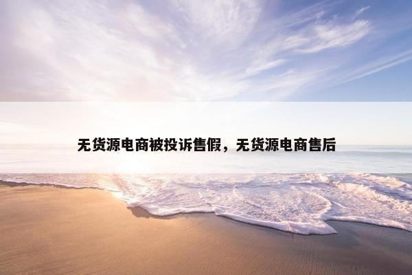 无货源电商被投诉售假，无货源电商售后