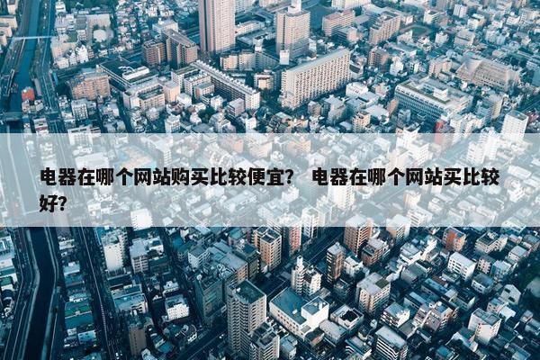 电器在哪个网站购买比较便宜？ 电器在哪个网站买比较好？