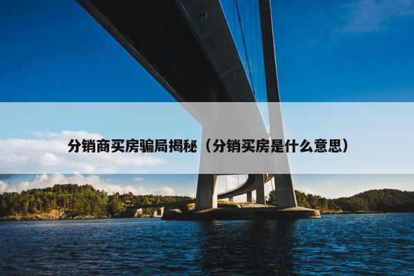 分销商买房骗局揭秘（分销买房是什么意思）