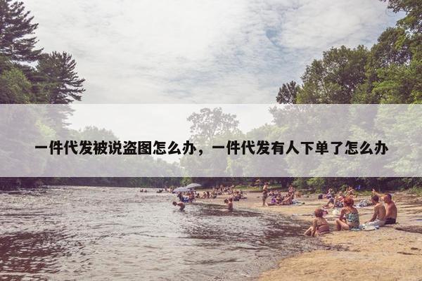 一件代发被说盗图怎么办，一件代发有人下单了怎么办