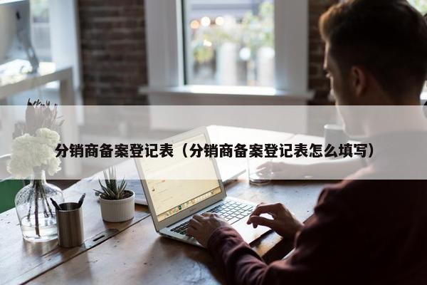 分销商备案登记表（分销商备案登记表怎么填写）