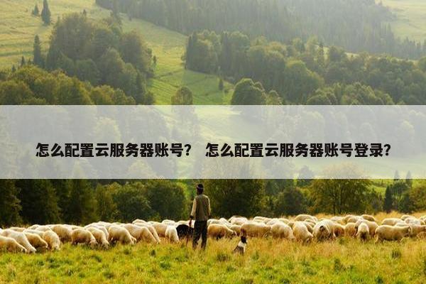 怎么配置云服务器账号？ 怎么配置云服务器账号登录？