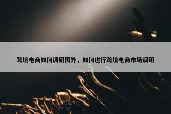 跨境电商如何调研国外，如何进行跨境电商市场调研