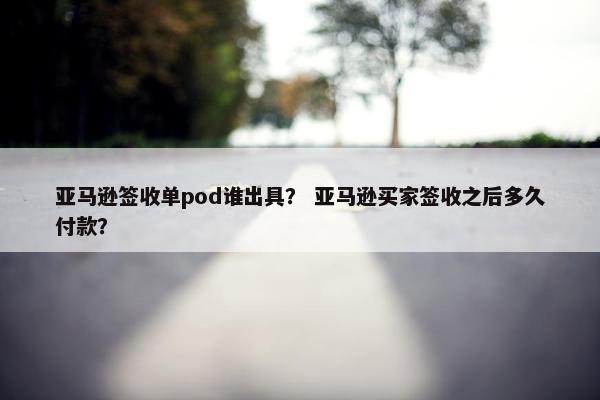 亚马逊签收单pod谁出具？ 亚马逊买家签收之后多久付款？