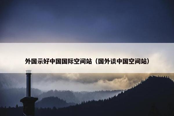 外国示好中国国际空间站（国外谈中国空间站）