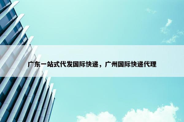 广东一站式代发国际快递，广州国际快递代理