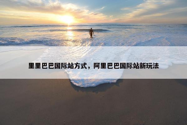 里里巴巴国际站方式，阿里巴巴国际站新玩法
