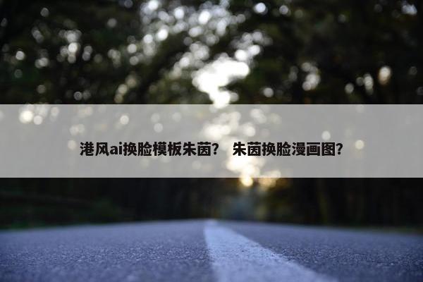 港风ai换脸模板朱茵？ 朱茵换脸漫画图？