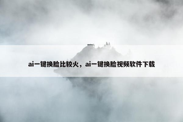 ai一键换脸比较火，ai一键换脸视频软件下载