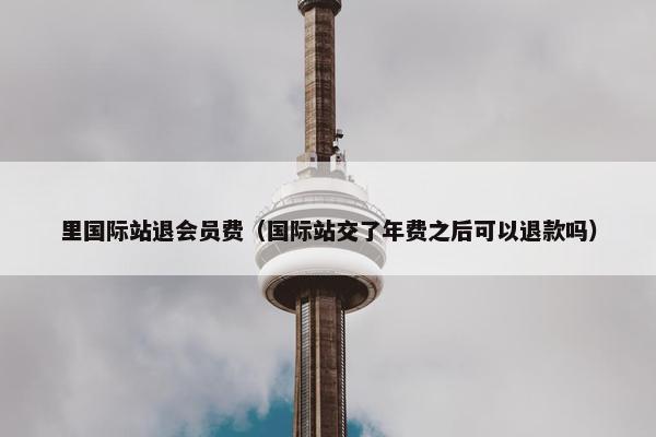 里国际站退会员费（国际站交了年费之后可以退款吗）
