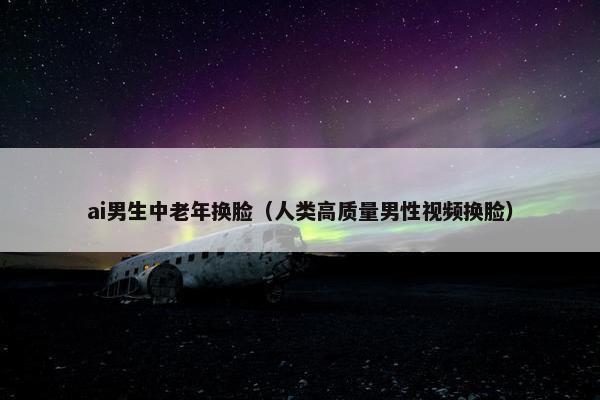 ai男生中老年换脸（人类高质量男性视频换脸）