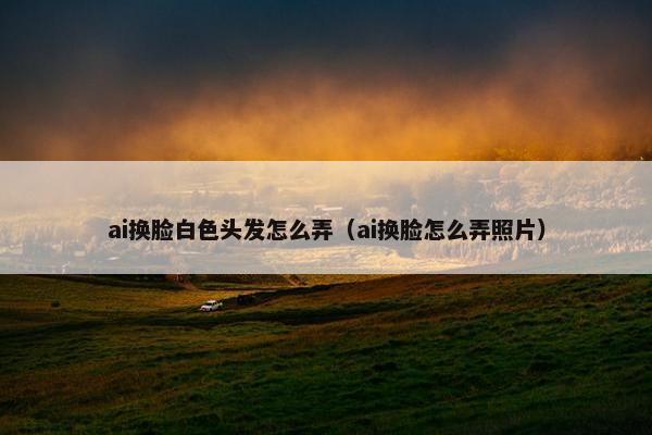 ai换脸白色头发怎么弄（ai换脸怎么弄照片）