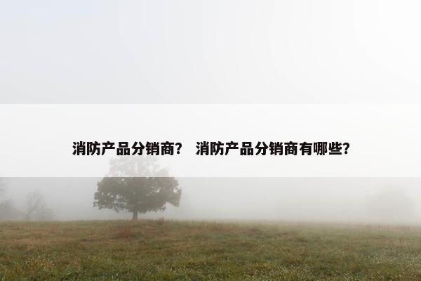 消防产品分销商？ 消防产品分销商有哪些？