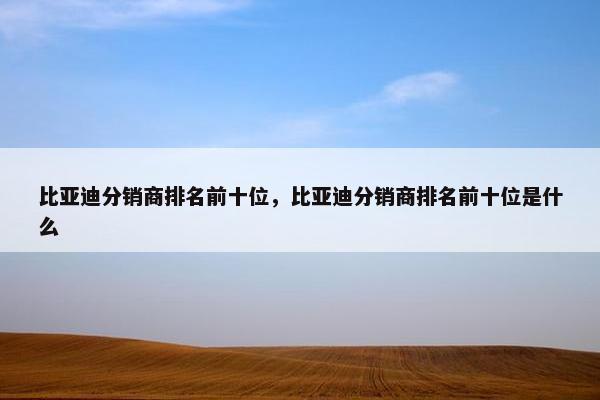 比亚迪分销商排名前十位，比亚迪分销商排名前十位是什么